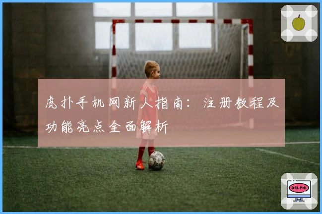 虎扑手机网新人指南：注册教程及功能亮点全面解析
