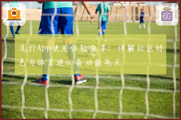 虎扑App使用体验分享：详解社区特色与体育迷必备功能亮点