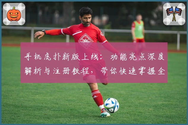 手机虎扑新版上线：功能亮点深度解析与注册教程，带你快速掌握全新体验