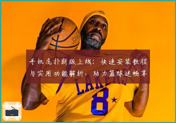 手机虎扑新版上线：快速安装教程与实用功能解析，助力篮球迷畅享赛事资讯