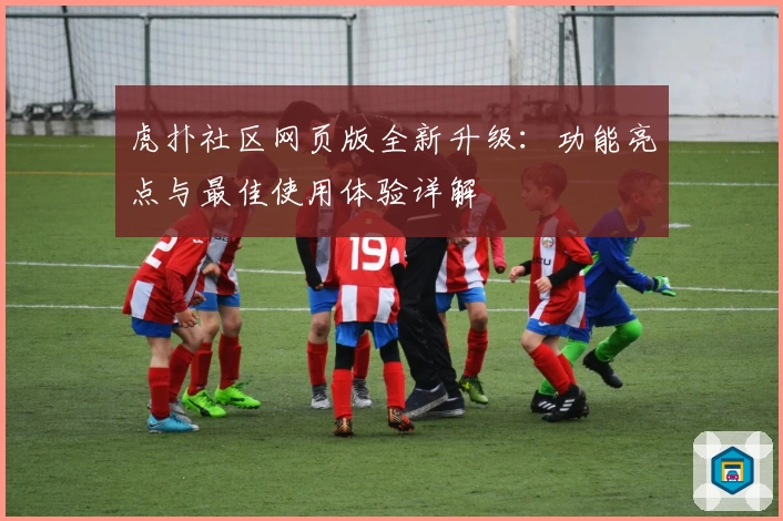 虎扑社区网页版全新升级：功能亮点与最佳使用体验详解