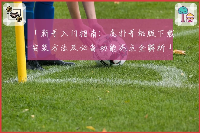 「新手入门指南：虎扑手机版下载安装方法及必备功能亮点全解析」