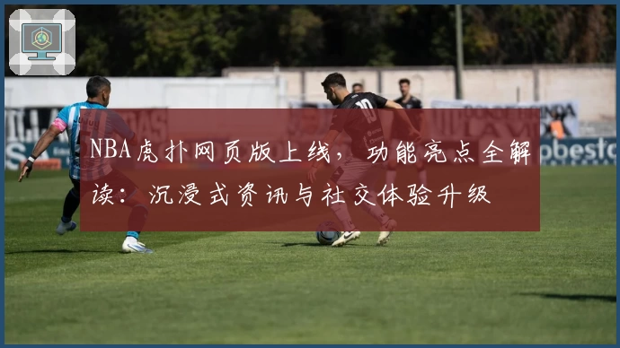 NBA虎扑网页版上线，功能亮点全解读：沉浸式资讯与社交体验升级