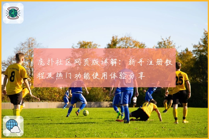 虎扑社区网页版详解：新手注册教程及热门功能使用体验分享