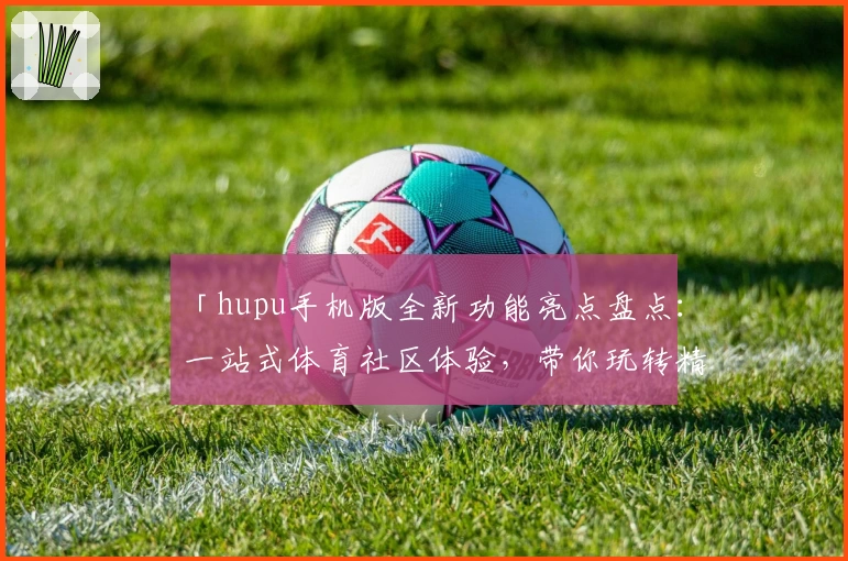 「hupu手机版全新功能亮点盘点：一站式体育社区体验，带你玩转精彩赛事讨论」