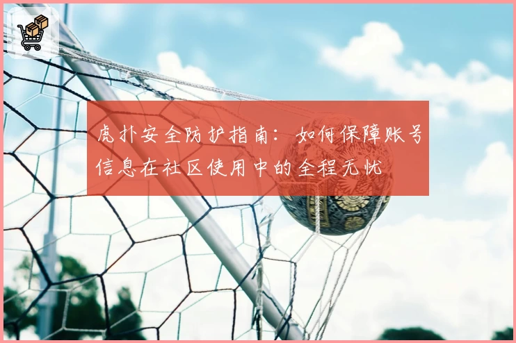 虎扑安全防护指南：如何保障账号信息在社区使用中的全程无忧