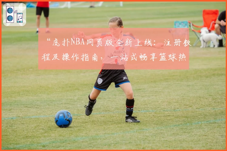 “虎扑NBA网页版全新上线:注册教程及操作指南,一站式畅享篮球热点与赛事解析”