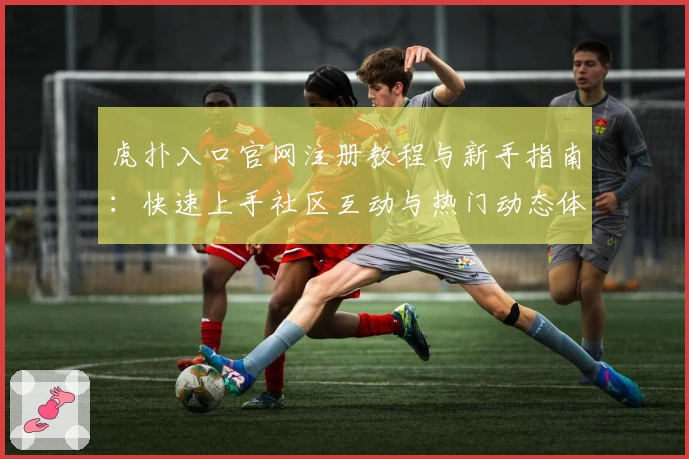 虎扑入口官网注册教程与新手指南：快速上手社区互动与热门动态体验