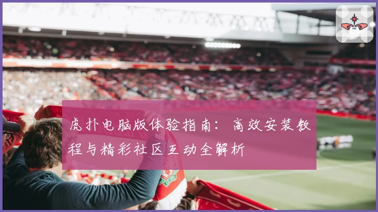 虎扑电脑版体验指南：高效安装教程与精彩社区互动全解析