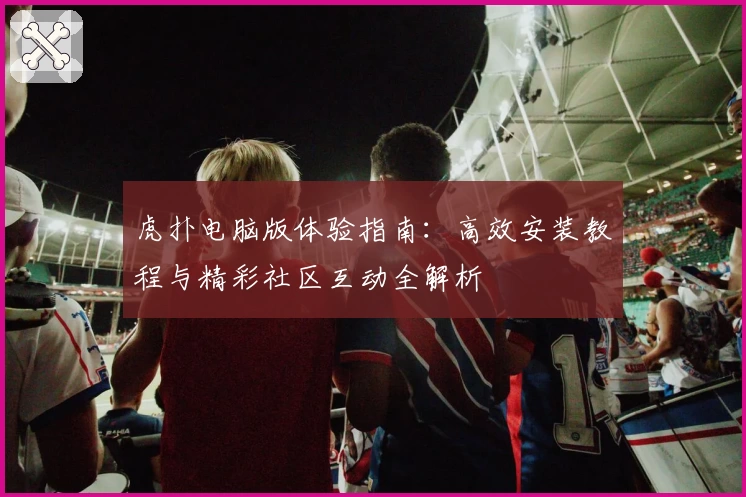 虎扑电脑版体验指南：高效安装教程与精彩社区互动全解析