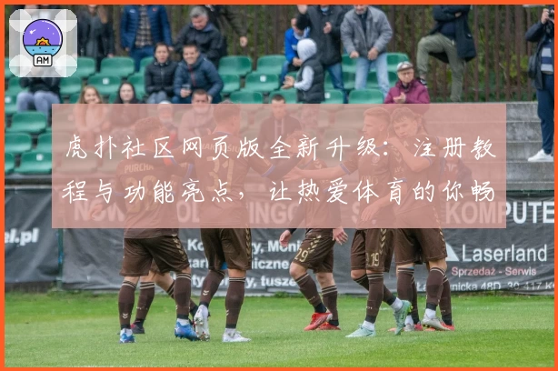 虎扑社区网页版全新升级：注册教程与功能亮点，让热爱体育的你畅享优质交流