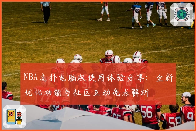 NBA虎扑电脑版使用体验分享：全新优化功能与社区互动亮点解析