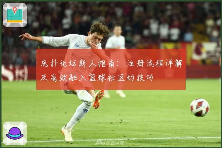 虎扑论坛新人指南：注册流程详解及高效融入篮球社区的技巧