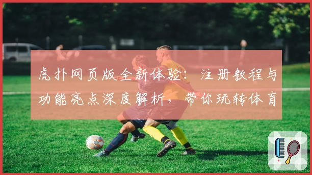 虎扑网页版全新体验：注册教程与功能亮点深度解析，带你玩转体育社区新天地
