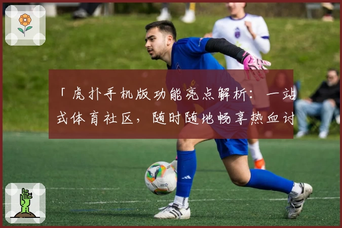 「虎扑手机版功能亮点解析：一站式体育社区，随时随地畅享热血讨论」