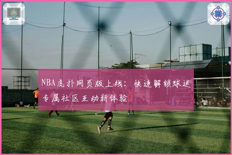 NBA虎扑网页版上线：快速解锁球迷专属社区互动新体验