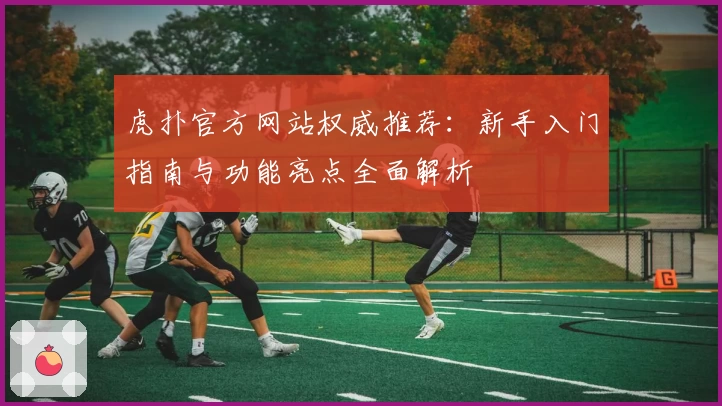 虎扑官方网站权威推荐：新手入门指南与功能亮点全面解析