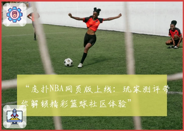 “虎扑NBA网页版上线：玩家测评带你解锁精彩篮球社区体验”